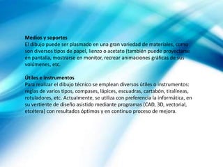Medios y soportes
El dibujo puede ser plasmado en una gran variedad de materiales, como
son diversos tipos de papel, lienzo o acetato (también puede proyectarse
en pantalla, mostrarse en monitor, recrear animaciones gráficas de sus
volúmenes, etc.
Útiles e instrumentos
Para realizar el dibujo técnico se emplean diversos útiles o instrumentos:
reglas de varios tipos, compases, lápices, escuadras, cartabón, tiralíneas,
rotuladores, etc. Actualmente, se utiliza con preferencia la informática, en
su vertiente de diseño asistido mediante programas (CAD, 3D, vectorial,
etcétera) con resultados óptimos y en continuo proceso de mejora.
 