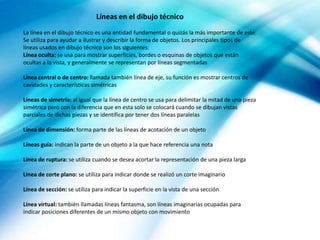 Líneas en el dibujo técnico
La línea en el dibujo técnico es una entidad fundamental o quizás la más importante de este.
Se utiliza para ayudar a ilustrar y describir la forma de objetos. Los principales tipos de
líneas usados en dibujo técnico son los siguientes:
Línea oculta: se usa para mostrar superficies, bordes o esquinas de objetos que están
ocultas a la vista, y generalmente se representan por líneas segmentadas
Línea central o de centro: llamada también línea de eje, su función es mostrar centros de
cavidades y características simétricas
Líneas de simetría: al igual que la línea de centro se usa para delimitar la mitad de una pieza
simétrica pero con la diferencia que en esta solo se colocará cuando se dibujan vistas
parciales de dichas piezas y se identifica por tener dos líneas paralelas
Línea de dimensión: forma parte de las líneas de acotación de un objeto
Líneas guía: indican la parte de un objeto a la que hace referencia una nota
Línea de ruptura: se utiliza cuando se desea acortar la representación de una pieza larga
Línea de corte plano: se utiliza para indicar donde se realizó un corte imaginario
Línea de sección: se utiliza para indicar la superficie en la vista de una sección
Línea virtual: también llamadas líneas fantasma, son líneas imaginarias ocupadas para
indicar posiciones diferentes de un mismo objeto con movimiento
 