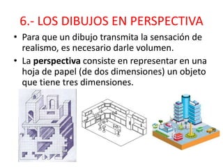 6.- LOS DIBUJOS EN PERSPECTIVA
• Para que un dibujo transmita la sensación de
realismo, es necesario darle volumen.
• La perspectiva consiste en representar en una
hoja de papel (de dos dimensiones) un objeto
que tiene tres dimensiones.
 