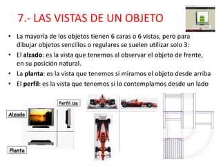7.- LAS VISTAS DE UN OBJETO
• La mayoría de los objetos tienen 6 caras o 6 vistas, pero para
dibujar objetos sencillos o regulares se suelen utilizar solo 3:
• El alzado: es la vista que tenemos al observar el objeto de frente,
en su posición natural.
• La planta: es la vista que tenemos si miramos el objeto desde arriba
• El perfil: es la vista que tenemos si lo contemplamos desde un lado
 