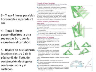 3.- Traza 4 líneas paralelas
horizontales separadas 1
cm.
4.- Traza 4 líneas
perpendiculares a otra
separadas 1cm, con la
escuadra y el cartabón.
5.- Realiza en tu cuaderno
los ejercicios 1 y 2 de la
página 43 del libro, de
construcción de ángulos
con la escuadra y el
cartabón.
 