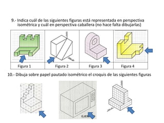 10.- Dibuja sobre papel pautado isométrico el croquis de las siguientes figuras
9.- Indica cuál de las siguientes figuras está representada en perspectiva
isométrica y cuál en perspectiva caballera (no hace falta dibujarlas)
Figura 1 Figura 2 Figura 3 Figura 4
 