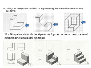 11.- Dibuja en perspectiva caballera las siguientes figuras usando los cuadritos de tu
cuaderno:
12.- Dibuja las vistas de las siguientes figuras como se muestra en el
ejemplo (incluida la del ejemplo)
 