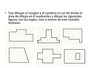 • Tras dibujar el margen y el casillero en un A4 divide el
área de dibujo en 6 cuadrantes y dibuja las siguientes
figuras con las reglas, mas o menos de este tamaño.
Acótalas:
 