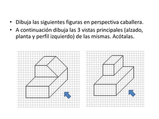 • Dibuja las siguientes figuras en perspectiva caballera.
• A continuación dibuja las 3 vistas principales (alzado,
planta y perfil izquierdo) de las mismas. Acótalas.
 