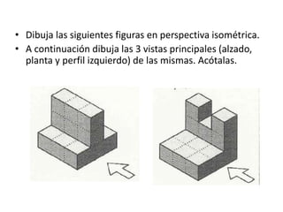 • Dibuja las siguientes figuras en perspectiva isométrica.
• A continuación dibuja las 3 vistas principales (alzado,
planta y perfil izquierdo) de las mismas. Acótalas.
 