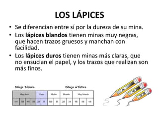 LOS LÁPICES
• Se diferencian entre sí por la dureza de su mina.
• Los lápices blandos tienen minas muy negras,
que hacen trazos gruesos y manchan con
facilidad.
• Los lápices duros tienen minas más claras, que
no ensucian el papel, y los trazos que realizan son
más finos.
 