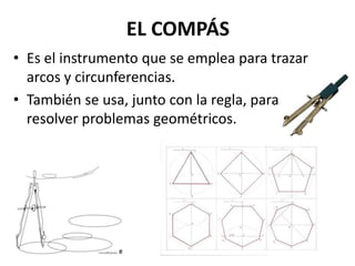 EL COMPÁS
• Es el instrumento que se emplea para trazar
arcos y circunferencias.
• También se usa, junto con la regla, para
resolver problemas geométricos.
 
