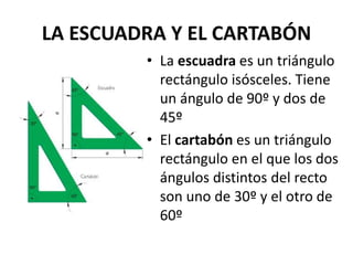 LA ESCUADRA Y EL CARTABÓN
• La escuadra es un triángulo
rectángulo isósceles. Tiene
un ángulo de 90º y dos de
45º
• El cartabón es un triángulo
rectángulo en el que los dos
ángulos distintos del recto
son uno de 30º y el otro de
60º
 