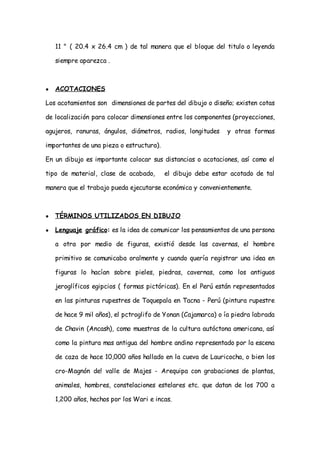 11 " ( 20.4 x 26.4 cm ) de tal manera que el bloque del titulo o leyenda

    siempre aparezca .



●   ACOTACIONES

Los acotamientos son dimensiones de partes del dibujo o diseño; existen cotas

de localización para colocar dimensiones entre los componentes (proyecciones,

agujeros, ranuras, ángulos, diámetros, radios, longitudes     y otras formas

importantes de una pieza o estructura).

En un dibujo es importante colocar sus distancias o acotaciones, así como el

tipo de material, clase de acabado,       el dibujo debe estar acotado de tal

manera que el trabajo pueda ejecutarse económica y convenientemente.



●   TÉRMINOS UTILIZADOS EN DIBUJO

●   Lenguaje gráfico: es la idea de comunicar los pensamientos de una persona

    a otra por medio de figuras, existió desde las cavernas, el hombre

    primitivo se comunicaba oralmente y cuando quería registrar una idea en

    figuras lo hacían sobre pieles, piedras, cavernas, como los antiguos

    jeroglíficos egipcios ( formas pictóricas). En el Perú están representados

    en las pinturas rupestres de Toquepala en Tacna - Perú (pintura rupestre

    de hace 9 mil años), el pctroglifo de Yonan (Cajamarca) o ía piedra labrada

    de Chavin (Ancash), como muestras de la cultura autóctona americana, así

    como la pintura mas antigua del hombre andino representado por la escena

    de caza de hace 10,000 años hallado en la cueva de Lauricocha, o bien los

    cro-Magnón de! valle de Majes - Arequipa con grabaciones de plantas,

    animales, hombres, constelaciones estelares etc. que datan de los 700 a

    1,200 años, hechos por los Wari e incas.
 