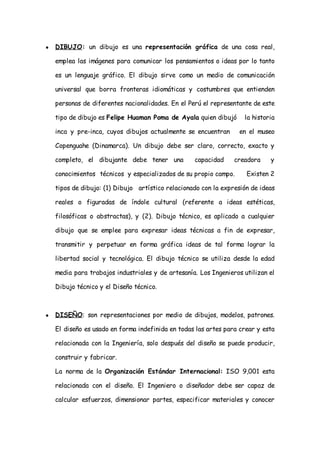 ●   DIBUJO: un dibujo es una representación gráfica de una cosa real,

    emplea las imágenes para comunicar los pensamientos o ideas por lo tanto

    es un lenguaje gráfico. El dibujo sirve como un medio de comunicación

    universal que borra fronteras idiomáticas y costumbres que entienden

    personas de diferentes nacionalidades. En el Perú el representante de este

    tipo de dibujo es Felipe Huaman Poma de Ayala quien dibujó      la historia

    inca y pre-inca, cuyos dibujos actualmente se encuentran       en el museo

    Copenguahe (Dinamarca). Un dibujo debe ser claro, correcto, exacto y

    completo, el dibujante debe tener una          capacidad     creadora    y

    conocimientos técnicos y especializados de su propio campo.      Existen 2

    tipos de dibujo: (1) Dibujo artístico relacionado con la expresión de ideas

    reales o figuradas de índole cultural (referente a ideas estéticas,

    filosóficas o abstractas), y (2). Dibujo técnico, es aplicado a cualquier

    dibujo que se emplee para expresar ideas técnicas a fin de expresar,

    transmitir y perpetuar en forma gráfica ideas de tal forma lograr la

    libertad social y tecnológica. El dibujo técnico se utiliza desde la edad

    media para trabajos industriales y de artesanía. Los Ingenieros utilizan el

    Dibujo técnico y el Diseño técnico.



●   DISEÑO: son representaciones por medio de dibujos, modelos, patrones.

    El diseño es usado en forma indefinida en todas las artes para crear y esta

    relacionada con la Ingeniería, solo después del diseño se puede producir,

    construir y fabricar.

    La norma de la Organización Estándar Internacional: ISO 9,001 esta

    relacionada con el diseño. El Ingeniero o diseñador debe ser capaz de

    calcular esfuerzos, dimensionar partes, especificar materiales y conocer
 