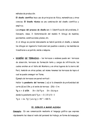 métodos de producción.

    El diseño científico hace uso de principios de física, matemáticas y otras

    ciencias. El Diseño técnico es una combinación del diseño científico y

    empírico.

    Las etapas del proceso de diseño son: 1: Identificación del problema, 2:

    Concepto, ideas, 3: Determinación del modelo 4: Dibujo de muebles,

    pavimentos, construcciones, planos, etc.

    Si el dibujo se pierde básicamente se habrá perdido el diseño, a menudo

    los dibujos en ingeniería tradicional son puestos a escala y las medidas se

    transfieren a un patrón, molde o máquina.



●   DISEÑO DE TERRAZAS.- las terrazas o andenes puede ser: terrazas

    de absorción, terrazas de formación lenta y zanjas de infiltración, los

    cuales existen en el Valle del Mantaro y en otros lugares de la sierra del

    Perú, también en otros países, así mismo tenemos las terrazas de tapia el

    cual se puede conseguir en Taima.

    Ejemplo de terrazas con pared vertical::

    Hallar la pendiente del terreno ( ce) si la dimensión de profundidad del

    corte (d) es 1.5m. y el ancho de terraza (Ih) = 3 m

    Tg   α   = 2 d/Ih   Ih = 2d/Tg α     Ih = 2d.ctg α

    donde la pendiente será Tg α = 2 ( 1.5 )/3 = 1

    Tg α = inv .Tg-1 ( arc.tg ) = 45 ° = 100 %



                        II. DIBUJO A MANO ALZADA

Concepto.- Es una comunicación mediante el lenguaje gráfico que expresa

rápidamente las ideas al resto del personal de trabajo, en forma de bosquejos.
 