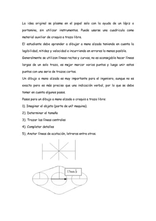 La idea original se plasma en el papel solo con la ayuda de un lápiz o

portamina, sin utilizar instrumentos. Puede usarse una cuadricula como

material auxiliar de croquis a trazo libre.

El estudiante debe aprender a dibujar a mano alzada teniendo en cuenta la

legibilidad, nitidez y velocidad e incurriendo en errores lo menos posible.

Generalmente se utilizan líneas rectas y curvas, no es aconsejable hacer líneas

largas de un solo trazo, es mejor marcar varios puntos y luego unir estos

puntos con una serie de trazos cortos.

Un dibujo a mano alzada es muy importante para el ingeniero, aunque no es

exacto pero es más preciso que una indicación verbal, por lo que se debe

tomar en cuenta algunos pasos.

Pasos para un dibujo a mano alzada o croquis a trazo libre:

1). Imaginar el objeto (parte de un? maquina).

2). Determinar el tamaño

3). Trazar las líneas centrales

4). Completar detalles

5), Anotar líneas de acotación, letreros entre otros.
 