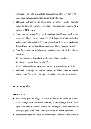 verticales, y el resto diagonales ( con ángulos de 30°, 45°, 60° y 75° )

     para lo cual marque espacios de I cm. para las interlineas .

2.   Utilizando instrumentos de dibujo idear un objeto forestal mediante

     trazos de líneas horizontales, verticales y diagonales, usar formato A2 y

     rapídograf N° 2, 4 y 6.

3.   En una hoja de formato A3 divida el espacio en 6 rectángulos, en el primer

     rectángulo dibuje con un rapidograf N° 2 líneas invisibles, verticales,

     horizontales y diagonales (45°), a una distancia de 3 mm aproximadamente

     de interlíneas y en los 3 rectángulos restantes dibuje los arcos invisibles.

4.   En un formato de hoja A2 divida en 2 partes iguales y dibuje 2 productos

     forestales.

     4.1. Uno basados en líneas horizontales, verticales y circulares.

     4.2. Otro a base de líneas de 30 y 60 ° .

     4.3. El rotulado debe ser mayúsculas para 4.1 y minúsculas para 4.2 5).

5.   Utilizando el dibujo instrumental basados en líneas, idear un mueble

     forestal a una E= 1: 200 y dibujar rellenándola a base de líneas visibles.




IV. ROTULACIÓN



PRINCIPIOS.

●    Son básicos para el dibujo de letras y números; la rotulación a mano

     alzada se mejora con un esfuerzo continuo, lo cual debe ejecutarse con un

     lápiz relativamente blando y afilado de tono negro y denso, así como un

     rapidograf para otros casos existen plantillas y escuadras especiales.

●    Es importante tener en cuenta las proporciones, forma de letras, orden de
 