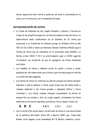 letras, separación entre letras y palabras, así como la uniformidad en la

    altura, en la inclinación y en la intensidad de líneas.



ESTANDARIZACIÓN DE LETRAS

●   La forma de alfabetos de hoy, (según Giesecke y Spencer ) tuvieron su

    origen en los jeroglíficos egipcios, los fenicios adoptaron esa escritura y lo

    desarrollaron hasta trasformarlo en un alfabeto de 22 letras que

    evoluciono y se transformo de alfabeto griego en alfabeto latino el año

    700 A.C En 1,935 el American National Standar Instílate (ANSI) sugirió

    formas de letras que se consideran en la actualidad como estándar. La

    Norma actual ANSI Y-14-2 es prácticamente igual al ANSI sugerido

    inicialmente con excepción de que se agregaron las letras minúsculas

    verticales.

●   Los tamaños de letras y números varían en cuanto a altura y ancho,

    pudiendo ser del mismo ancho que la altura, pero los mas largos en relación

    a su ancho son mas elegantes.

●   Los estilos de letras se clasifican en góticas antiguas de estilos antiguos,

    Imprenta o gótica moderna ( letras cuyos trazos son del mismo ancho y

    romanas modernas ( con trazos gruesos y delgadas) Itálica ( letras

    inclinadas ). Las letras romanas antiguas originalmente se hacían en

    manuscritos con plumas y tallo de origen vegetal, actualmente las letras

    modernas se utilizan en imprentas, periódicos, libros, mapas, títulos, etc.

       A     B C                     ABC            AB C        ABC
●   Con la norma ISO existe mayor variabilidad de letras lo cual encontramos

    en el software Microsoft Word 98 o Mword 2,000, ejm. Times New

    Román, Arial angosto, arial redondeada MT B, Boston, romántica, curier,
 