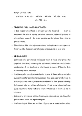 Script c, Román T etc.

       ABC abe     ABCabc         ABC abe     ABC abe      ABC abe     ABC

                                 Abc ABC abc.



●   TÉCNICAS PARA HACER LOS TRAZOS

●   A Los trazos horizontales se dibujan hacia la derecha (              ) con un

    movimiento sin girar el papel y los trazos verticales, inclinados y curvos se

    dibujan hacia abajo, (    ) a no ser que sean zurdos quienes desarrollan su

    propio sistema.

●   El antebrazo debe estar aproximadamente en ángulo recto con respecto al

    letrero y debe descansar sobre la mesa, nunca suspendido en el aire.



●   LINEAS GUIAS

●   Las líneas guías para letras mayúsculas tienen 2 líneas guías principales

    (superior e inferior) y líneas guías secundarias: verticales y horizontales

    comúnmente a 3 mm. de altura, el interlineado, se hacen a 3/5 partes de la

    altura completa de las letras.

●   Las líneas guías para letras minúsculas existen 4 líneas guías principales

    que son líneas horizontales, las cuales son: línea guía superior (1), línea de

    cintura (2), línea base (3) que se encuentra entre la línea guía de cintura y

    la línea guía inferior, y línea guía inferior (4), así mismo existen ias líneas

    guías secundarias tanto verticales y horizontales que se hacen a 2 mm de

    distancia.

●   Los mejores dibujantes utilizan líneas guías, mientras que los dibujantes

    poco diestros evitan ese importante paso.

●   Las líneas de guía deben ser tan finas y ligeras que no necesiten borrarlas.
 