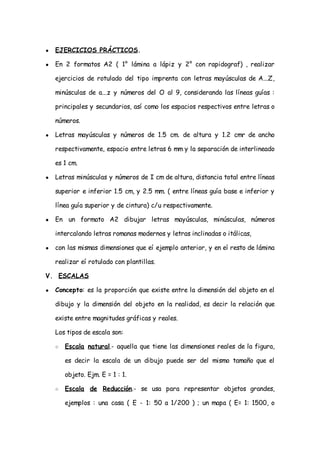 ●   EJERCICIOS PRÁCTICOS.

●   En 2 formatos A2 ( 1° lámina a lápiz y 2° con rapidograf) , realizar

    ejercicios de rotulado del tipo imprenta con letras mayúsculas de A...Z,

    minúsculas de a...z y números del O al 9, considerando las líneas guías :

    principales y secundarios, así como los espacios respectivos entre letras o

    números.

●   Letras mayúsculas y números de 1.5 cm. de altura y 1.2 cmr de ancho

    respectivamente, espacio entre letras 6 mm y la separación de interlineado

    es 1 cm.

●   Letras minúsculas y números de I cm de altura, distancia total entre líneas

    superior e inferior 1.5 cm, y 2.5 mm. ( entre líneas guía base e inferior y

    línea guía superior y de cintura) c/u respectivamente.

●   En un formato A2 dibujar letras mayúsculas, minúsculas, números

    intercalando letras romanas modernos y letras inclinadas o itálicas,

●   con las mismas dimensiones que eí ejemplo anterior, y en eí resto de lámina

    realizar eí rotulado con plantillas.

V. ESCALAS

●   Concepto: es la proporción que existe entre la dimensión del objeto en el

    dibujo y la dimensión del objeto en la realidad, es decir la relación que

    existe entre magnitudes gráficas y reales.

    Los tipos de escala son:

    ○   Escala natural.- aquella que tiene las dimensiones reales de la figura,

        es decir la escala de un dibujo puede ser del mismo tamaño que el

        objeto. Ejm. E = 1 : 1.

    ○   Escala de Reducción.- se usa para representar objetos grandes,

        ejemplos : una casa ( E - 1: 50 a 1/200 ) ; un mapa ( E= 1: 1500, o
 