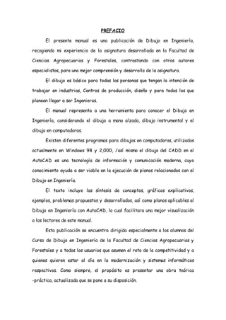PREFACIO

      El presente manual es una publicación de Dibujo en Ingeniería,

recogiendo mi experiencia de la asignatura desarrollada en la Facultad de

Ciencias Agropecuarias y Forestales, contrastando con otros autores

especialistas, para una mejor comprensión y desarrollo de la asignatura.

      El dibujo es básico para todas las personas que tengan la intención de

trabajar en industrias, Centros de producción, diseño y para todos los que

planeen llegar a ser Ingenieros.

      El manual representa a una herramienta para conocer el Dibujo en

Ingeniería, considerando el dibujo a mano alzada, dibujo instrumental y el

dibujo en computadoras.

      Existen diferentes programas para dibujos en computadoras, utilizados

actualmente en Windows 98 y 2,000, /así mismo el dibujo del CADD en el

AutoCAD es una tecnología de información y comunicación moderna, cuyo

conocimiento ayuda a ser viable en la ejecución de planos relacionados con el

Dibujo en Ingeniería.

      El texto incluye las síntesis de conceptos, gráficos explicativos,

ejemplos, problemas propuestos y desarrollados, así como planos aplicables al

Dibujo en Ingeniería con AutoCAD, lo cual facilitara una mejor visualización

a los lectores de este manual.

      Esta publicación se encuentra dirigida especialmente a los alumnos del

Curso de Dibujo en Ingeniería de la Facultad de Ciencias Agropecuarias y

Forestales y a todos los usuarios que asumen el reto de la competitividad y a

quienes quieren estar al día en la modernización y sistemas informáticos

respectivos. Como siempre, el propósito es presentar una obra teórica

-práctica, actualizada que se pone a su disposición.
 