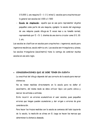 1/3,000 ), una maquina E = 1: 2 ( mitad ); escalas para arquitectos por

        lo general son escalas de 1:100 a 1: 500

    ○   Escala de Ampliación.- aquella que se usa para representar objetos

        pequeños como parte de una maquina, ejemplo: la escala del engranaje

        de una máquina puede dibuja-se 5 veces mas a su tamaño normal,

        representado por E = 5: 1; dientes de una sierra circular como 2/1; 10:

        1. etc.

Las escalas se clasifican en escalas para arquitectos c ingenieros, escala para

ingenieros mecánicos, escala métrica etc. Las escalas son triangulares y planas,

las escalas triangulares (escalimetro) tiene la ventaja de combinar muchas

escalas en una sola regla.




●   CONSIDERACIONES QUE SE DEBE TENER EN CUENTA

    La exactitud del dibujo depende del uso correcto de la escala para marcar

    distancias.

    No se toman medidas directamente en la escala para no dañar el

    escalimetro, del mismo modo se debe utilizar lápiz con punta cónica y

    marcar de extremo a extremo.

    Evite incurrir en errores acumulativos a! usar escalas, pues pequeños

    errores que tengan pueden acumularse y dar origen a errores de gran

    consideración.

    Para hacer los trazos medidos con la escala se comienza del lado izquierdo

    de la escala, la medición se alinea en O, luego se hacen las marcas que

    determinan la distancia deseada.
 