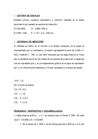 ●   LECTURA DE ESCALAS

Podemos utilizar cualquier escalimetro y convertir medidas en el mismo

escalimetro por ejemplo en escalas de reducción :

E=1:50=1501,         E= 1:500= 150 m.

E=l:100 = 30m        E- 1: 10 = 3 m = 300 cm.



●   SISTEMAS DE MEDICIÓN

Si medimos un metro en el terreno o un objeto cualquiera, en el papel es

representado por un centímetro, la escala representativa será de 1/100 o 1:

100 o también 1 - 100, lo cual está indicando que las magnitudes en el trazo

son la centésima parte de las reales. En las escalas de proporción, la magnitud

real se representa por L, su correspondiente gráfica en el papel se representa

por 1 y la relación entre ambas por 1/X que representa a la escala de donde:




•1/X- 1./L

Por lo tanto se deduce;

1.1). 1/X =I/L

1.2). L = 1X

1.3). X = L/I 1

1.4).   1 = L/X



PROBLEMAS PROPUESTOS Y DESARROLLADOS:

1- ¿Qué longitud gráfica      ( 1 ) se requiere para la Escala 1: 500; así como

una E = 1/2,000 y E = 1/20,000

        ●   En la escala de 1: 500, 1 cm del dibujo equivale a 500 cm. o 5 m. del
 