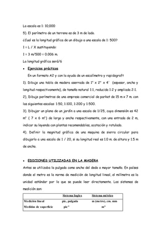 La escala es 1: 10,000

5). El perímetro de un terreno es de 3 m de lado.

¿Cual es la longitud gráfica de un dibujo a una escala de 1: 500?

1 = L / X sustituyendo:

1 = 3 m/500 = 0.006 m.

La longitud gráfica será/6

●   Ejercicios prácticos

    En un formato A2 y con la ayuda de un escalímetro y rapidograft

1). Dibuje una tabla de madera aserrada de 1” x 2" x 4' (espesor, ancho y

longitud respectivamente), de tamaño natural 1:1, reducida 1:2 y ampliada 2:1.

2), Dibuje perímetros de una empresa comercial de parket de 15 m x 7 m. con

las siguientes escalas: 1:50, 1:100, 1:200 y 1:500.

3). Dibujar un plano de un jardín a una escala de 1/25, cuya dimensión es 42

m" ( 7 x 6 m") de largo y ancho respectivamente, con una entrada de 2 m,

indicar su leyenda con plantas recomendables, acotación y rotulado.

4). Definir la magnitud gráfica de una maquina de sierra circular para

dibujarlo a una escala de 1 / 20, si su longitud real es 1.0 m. de altura y 1.5 m

de ancho.



●   EDICIONES UTILIZADAS EN LA MADERA

Antes se utilizaba la pulgada como ancho del dedo o mayor tamaño. En países

donde el metro es la norma de medición de longitud lineal, el milímetro es la

unidad estándar por lo que se puede leer directamente. Los sistemas de

medición son:
                             Sistema Ingles     Sistema métrico
Medición lineal              pie, pulgada       m (metro), cm. mm
Medidas de superficie         pie"                     m"
 