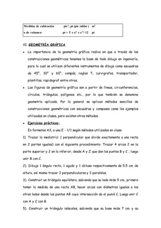 Medidas de cubicación        pie 3 , pt (pie tablar ) m3

o de volumen                pt = T x a" x e"/ 12     pt



VI. GEOMETRÍA GRÁFICA

●   La importancia de la geometría gráfica radica en que a través de las

    construcciones geométricas tenemos la base de todo dibujo en ingeniería,

    para lo cual se utilizan diferentes instrumentos de dibujo como escuadras

    de 45°, 30° y 60°, compás, reglas T, curvigrafos, transportador,

    plantillas, rapidograf entre otros.

●   Las figuras de geometría gráfica son a partir de líneas, circunferencias,

    círculos, triángulos, polígonos etc., por lo que también se denomina

    geometría aplicada. Por lo general se aplican métodos sencillos de

    construcciones geométricas con escuadras y compases como los ejemplos

    utilizadas en clases, pero existen otros métodos.

●   Ejercicios prácticos:

    En formatos A3, a una E - 1/1 según métodos utilizados en clase:

1). Trazar la mediatriz: ( perpendicular que divide exactamente a una recta

en 2 partes iguales) con el siguiente procedimiento: Trazar 4 arcos 2 en la

parte superior y 2 en la inferior, desde A y Z que dan los puntos B y C ; luego

unir B con C.

2). Dibuje 1 ángulo recto, 1 agudo y 1 obtuso respectivamente de 5.5 cm. de

altura, así mismo trazar 3 perpendiculares y 3 paralelas.

3). Construir un triángulo equilátero, sabiendo que su lado mide 9 cm., primero

tomar !a medida de una recta AB, hacer arcos con diámetros iguales a los

otros lados desde los puntos AB cuya intersección da el punió C. Luego unir C

con A y C con B.

5). Construir un triángulo isósceles, sabiendo que su base mide 7 cm. y su
 