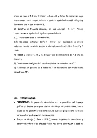 altura es igual a 5.5 cm. 1° Hacer la base AB y hallar la mediatriz; luego

trazar arcos con el compás hallando el punto H según ía altura del triángulo y

finalmente unir H con A y H con B.

6). Construir un triángulo escaleno,    si    sus lados son    4,   6y   7.5 cm.

respectivamente siguiendo el siguiente procedimiento:

6.1). Trazar como base el lado mayor PR.

6.2). De ambos     extremos de P y R       llevar   las   medidas de los otros 2

lados con compás cuya intersección produce el punto S. 6 3). Unir S con P y S

con R

7). Dados 3 puntos C, D y E dibujar una circunferencia de 4.5 cm. de

diámetro.

8). Construya un hexágono de 3 cm. de radio con de escuadras de 60 °.

9) Construya un polígono de 8 lados de 7 cm de diámetro con ayuda de una

escuadra de 45°.




VII. PROYECCIONES

●   PRINCIPIOS: La geometría descriptiva es           la gramática del lenguaje

    gráfico y expone principios básicos de dibujo de proyecciones, con la

    ayuda de la geometría tridimensional, lo cual nos proporciona las bases

    para resolver problemas en forma gráfica.

●   Gaspar de Monje ( 1,746 - 1,818 ), invento la geometría descriptiva y

    desarrollo principios de proyección que hoy en día constituyen la base del
 