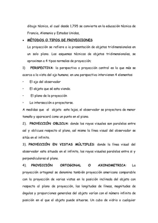 dibujo técnico, el cual desde 1,795 se convierte en la educación técnica de

      Francia, Alemania y Estados Unidos,

●     MÉTODOS O TIPOS DE PROYECCIONES

      La proyección se refiere a ia presentación de objetos tridimensionales en

      un solo plano. Los esquemas técnicos de objetos tridimensionales, se

      aproximan a 4 tipos normales de proyección;

1)      PERSPECTIVA: la perspectiva o proyección central es la que más se

acerca a la vista del ojo humano; en una perspectiva intervienen 4 elementos:

•      El ojo del observador

•      El objeto que sé esta viendo.

•       El plano de la proyección

•      La intersección a proyectarse.

A medidas que el objeto este lejos, el observador se proyectara de menor

tamaño y aparecerá como un punto en el piano.

2).    PROYECCIÓN OBLICUA: donde los rayos visuales son paralelos entre

así y oblicuos respecto al plano, así mismo la línea visual del observador se

sitúa en el infinito.

3). PROYECCIÓN EN VISTAS MÚLTIPLES: donde la línea visual del

observador esta situado en el infinito, los rayos visuales paralelos entre si y

perpendiculares al plano.

4).     PROYECCIÓN          ORTOGONAL           O     AXONOMETRICA:           La

proyección ortogonal se denomina también proyección americana comparable

con la proyección de varias vistas en la posición inclinada del objeto con

respecto al plano de proyección, las longitudes de líneas, magnitudes de

ángulos y proporciones generales del objeto varían con el número infinito de

posición en el que el objeto puede situarse. Un cubo de vidrio o cualquier
 