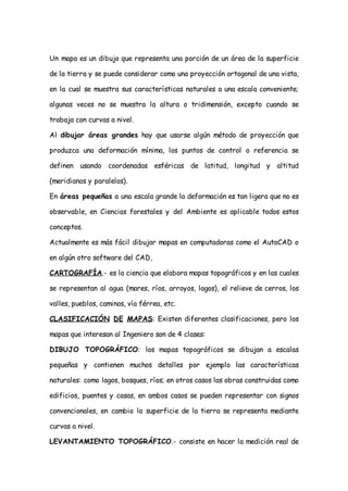 Un mapa es un dibujo que representa una porción de un área de la superficie

de la tierra y se puede considerar como una proyección ortogonal de una vista,

en la cual se muestra sus características naturales a una escala conveniente;

algunas veces no se muestra la altura o tridimensión, excepto cuando se

trabaja con curvas a nivel.

Al dibujar áreas grandes hay que usarse algún método de proyección que

produzca una deformación mínima, los puntos de control o referencia se

definen usando coordenadas esféricas de latitud, longitud y altitud

(meridianos y paralelos).

En áreas pequeñas a una escala grande la deformación es tan ligera que no es

observable, en Ciencias forestales y del Ambiente es aplicable todos estos

conceptos.

Actualmente es más fácil dibujar mapas en computadoras como el AutoCAD o

en algún otro software del CAD,

CARTOGRAFÍA.- es la ciencia que elabora mapas topográficos y en las cuales

se representan al agua (mares, ríos, arroyos, lagos), el relieve de cerros, los

valles, pueblos, caminos, vía férrea, etc.

CLASIFICACIÓN DE MAPAS: Existen diferentes clasificaciones, pero los

mapas que interesan al Ingeniero son de 4 clases:

DIBUJO TOPOGRÁFICO: los mapas topográficos se dibujan a escalas

pequeñas y contienen muchos detalles por ejemplo las características

naturales: como lagos, bosques, ríos; en otros casos las obras construidas como

edificios, puentes y casas, en ambos casos se pueden representar con signos

convencionales, en cambio la superficie de la tierra se representa mediante

curvas a nivel.

LEVANTAMIENTO TOPOGRÁFICO.- consiste en hacer la medición real de
 