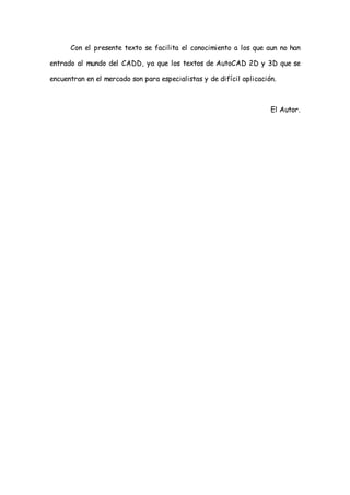 Con el presente texto se facilita el conocimiento a los que aun no han

entrado al mundo del CADD, ya que los textos de AutoCAD 2D y 3D que se

encuentran en el mercado son para especialistas y de difícil aplicación.



                                                                      El Autor.
 