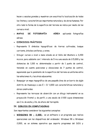 hacen a escalas grandes y muestran con exactitud la localización de todos

     los límites y características importantes naturales y de obras humanas. Por

     otro lado la forma de la superficie del terreno se indica por medio de las

     curvas a nivel.

4.   MAPAS        DE      FOTOGRAFÍA            AEREA    aplicando fotografías

     aéreas.

●    EJERCICIOS PRÁCTICOS

1.   Represente 5 símbolos topográficos: de tierras cultivadas, bosque

     corriente, árboles coniferas, y arena.

2.   Dibujar curvas a nivel a mano alzada en el Valle del Mantaro a 3,200

     m.s.n.m. para adelante con í intervalo de 5 m a una escala de 1/5,000 y las

     distancias de 1,100 m. determinados a partir de 1 punto de control,

     teniendo en cuenta posiciones y elevaciones de 7 puntos de control,

     suponiendo que la pendiente de la superficie del terreno es uniforme entre

     las estaciones A y las otras adyacentes.

3.   Bosquejar un mapa topográfico de una pequeña área de un barrio de algún

     distrito de Huancayo a una E = I/ 1,000 con características naturales y

     obras construidas.

4.   Represente las terrazas de absorción con un dibujo instrumental en su

     proyección frontal y de perfil, a una escala de 1/100 cuyas dimensiones

     son 3 m. de ancho y 2m. de altura del terraplén.

IX. DIBUJOS EN COMPUTADORAS

Son importantes considerar los siguientes conceptos:

●    WINDOWS 98 - 2,000.- es un software o un programa que realiza

     operaciones con los dispositivos del ordenador. Windows 98 o Windows

     2,000, es un sistema operativo que soporta programas del DOS y
 