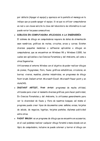 por defecto (Apagar el equipo) y aparezca en la pantalla el mensaje en la

    indique que ya puede apagar el equipo. Si es que va utilizar computadoras

    en red o con claves solicite la clave del laboratorio de informática lo cual

    puede variar los pasos consecutivos.

●   DIBUJOS EN COMPUTADORA APLICADOS A LA INGENIERÍA

    El sistema de dibujo en computadoras requiere de datos de alimentación

    sean numéricos, gráficos de rectas, circuitos, arcos y curvas. Existen

    diversos paquetes modernos o softwares aplicables a dibujos en

    computadoras, que se encuentran en Windows 98 y Windows 2,000, los

    cuales son aplicables a las Ciencias Forestales y del Ambiente, así como a

    otras Ingenierías.

    Utilizaremos el entorno Window con el objetivo de poder realizar dibujos

    de pianos, flujogramas, flora, fauna; gráficos estadísticos, circulares, en

    barras; viveros, muebles, plantas industriales, en programas de dibujo

    Paint brush; Insíant artist; Microsoft Excel!; Microsoft Power point y en

    AutoCAD.

●   INSTANT        ARTIST,   Print   Artist: programas de mucha utilidad,

    utilizados para crear al momento diversas gráficas, para hacer publicidad,

    En Ciencias Forestales y del Ambiente, la utilizamos generalmente para

    ver la diversidad de fauna y flora de nuestros bosques; así mismo eí

    programa puede crear tipos de documentos como: señales, avisos, tarjetas

    de saludo, de negocios, logotipo, tarjetas postales, diplomas publicidad

    entre otros.

●   PAINT BRUSH: es un programa de dibujo que se encuentra en accesorios,

    en el cual podemos realizar cualquier dibujo forestal a mano alzada con un

    lápiz de computadora, inclusive se puede colorear y borrar el dibujo con
 