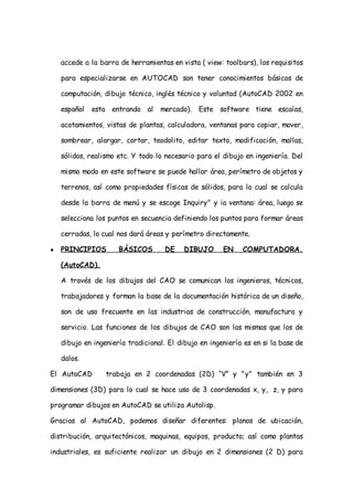 accede a la barra de herramientas en vista ( view: toolbars), los requisitos

    para especializarse en AUTOCAD son tener conocimientos básicos de

    computación, dibujo técnico, inglés técnico y voluntad (AutoCAD 2002 en

    español   esta entrando al     mercado).   Este software tiene escaías,

    acotamientos, vistas de plantas, calculadora, ventanas para copiar, mover,

    sombrear, alargar, cortar, teodolito, editar texto, modificación, mallas,

    sólidos, realismo etc. Y todo lo necesario para el dibujo en ingeniería. Del

    mismo modo en este software se puede hallar área, perímetro de objetos y

    terrenos, así como propiedades físicas de sólidos, para lo cual se calcula

    desde la barra de menú y se escoge Inquiry" y ia ventana: área, luego se

    selecciona los puntos en secuencia definiendo los puntos para formar áreas

    cerradas, lo cual nos dará áreas y perímetro directamente.

●   PRINCIPIOS        BÁSICOS        DE    DIBUJO      EN    COMPUTADORA.

    (AutoCAD).

    A través de los dibujos del CAO se comunican los ingenieros, técnicos,

    trabajadores y forman la base de la documentación histórica de un diseño,

    son de uso frecuente en las industrias de construcción, manufactura y

    servicio. Las funciones de los dibujos de CAO son las mismas que los de

    dibujo en ingeniería tradicional. El dibujo en ingeniería es en si la base de

    dalos.

El AutoCAD        trabaja en 2 coordenadas (2D) “V” y "y" también en 3

dimensiones (3D) para lo cual se hace uso de 3 coordenadas x, y, z, y para

programar dibujos en AutoCAD se utiliza Autolisp.

Gracias al AutoCAD, podemos diseñar diferentes: planos de ubicación,

distribución, arquitectónicos, maquinas, equipos, producto; así como plantas

industriales, es suficiente realizar un dibujo en 2 dimensiones (2 D) para
 
