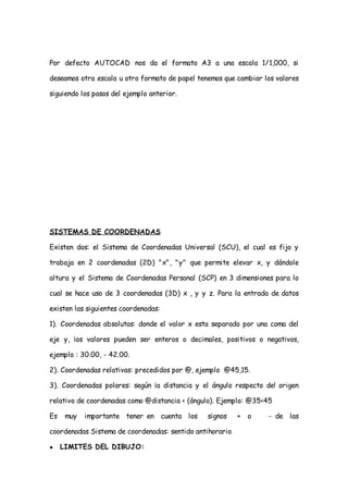 Por defecto AUTOCAD nos da el formato A3 a una escala 1/1,000, si

deseamos otra escala u otro formato de papel tenemos que cambiar los valores

siguiendo los pasos del ejemplo anterior.




SISTEMAS DE COORDENADAS

Existen dos: el Sistema de Coordenadas Universal (SCU), el cual es fijo y

trabaja en 2 coordenadas (2D) "x", "y" que permite elevar x, y dándole

altura y el Sistema de Coordenadas Personal (SCP) en 3 dimensiones para lo

cual se hace uso de 3 coordenadas (3D) x , y y z. Para la entrada de datos

existen las siguientes coordenadas:

1). Coordenadas absolutas: donde el valor x esta separado por una coma del

eje y, ¡os valores pueden ser enteros o decimales, positivos o negativos,

ejemplo : 30.00, - 42.00.

2). Coordenadas relativas: precedidos por @, ejemplo @45,15.

3). Coordenadas polares: según ¡a distancia y el ángulo respecto de! origen

relativo de coordenadas como @distancia < (ángulo). Ejemplo: @35<45

Es    muy   importante tener en cuenta los      signos    +   o   - de las

coordenadas Sistema de coordenadas: sentido antihorario

●    LIMITES DEL DIBUJO:
 