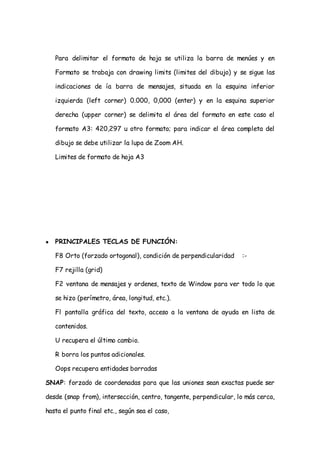Para delimitar el formato de hoja se utiliza la barra de menúes y en

    Formato se trabaja con drawing limits (limites del dibujo) y se sigue las

    indicaciones de ía barra de mensajes, situada en la esquina inferior

    izquierda (left corner) 0.000, 0,000 (enter) y en la esquina superior

    derecha (upper corner) se delimita el área del formato en este caso el

    formato A3: 420,297 u otro formato; para indicar el área completa del

    dibujo se debe utilizar la lupa de Zoom AH.

    Limites de formato de hoja A3




●   PRINCIPALES TECLAS DE FUNCIÓN:

    F8 Orto (forzado ortogonal), condición de perpendicularidad    :-

    F7 rejilla (grid)

    F2 ventana de mensajes y ordenes, texto de Window para ver todo lo que

    se hizo (perímetro, área, longitud, etc.).

    Fl pantalla gráfica del texto, acceso a la ventana de ayuda en lista de

    contenidos.

    U recupera el último cambio.

    R borra los puntos adicionales.

    Oops recupera entidades borradas

SNAP: forzado de coordenadas para que las uniones sean exactas puede ser

desde (snap from), intersección, centro, tangente, perpendicular, lo más cerca,

hasta el punto final etc., según sea el caso,
 