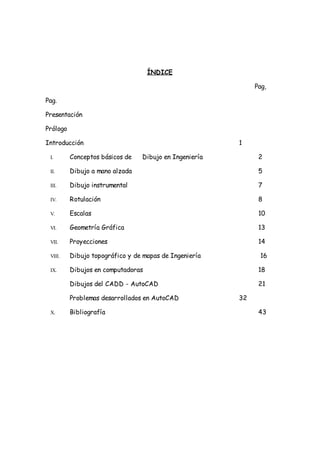 ÍNDICE

                                                             Pag,

Pag.

Presentación

Prólogo

Introducción                                            1

 I.       Conceptos básicos de   Dibujo en Ingeniería         2

 II.      Dibujo a mano alzada                                5

 III.     Dibujo instrumental                                 7

 IV.      Rotulación                                          8

 V.       Escalas                                             10

 VI.      Geometría Gráfica                                   13

 VII.     Proyecciones                                        14

 VIII.    Dibujo topográfico y de mapas de Ingeniería         16

 IX.      Dibujos en computadoras                             18

          Dibujos del CADD - AutoCAD                          21

          Problemas desarrollados en AutoCAD            32

 X.       Bibliografía                                        43
 