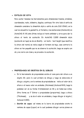 ●   ESTILOS DE COTA

    Para acotar tenemos las herramientas para dimensiones lineales, alinéales,

    coordenados, radio, diámetro, ángulos, continuos. Por otro lado el estilo de

    dimensión considera la dimentión style o estilo de cota ISO 25WS, en la

    cual se encuentra la geometría, el formato y las anotaciones (Anotación) en

    (AutoCAD R 14) esta última incluye el texto estándar y sirve para dar la

    altura al texto de acotación. En AutoCAD 2,000 dimensión style

    (acotación en lupa) se da en Modify : en texto : text height (que modifica

    la altura del texto) se indica según el formato de hoja, caso contrario la

    altura es tan pequeña que no se observa la acotación, luego se acepta con

    ok y se cierra con close y se procede a la acotación.




●   PROPIEDADES DE OBJETOS EN EL DIBUJO

    ●   En la herramienta de propiedades existe el icono para dar altura a un

        objeto 2D. para lo cual primero se dibuja y luego se selecciona el

        dibujo u objeto y en la ventana de propiedades se indica el valor de la

        altura o el nuevo valor en unidades, (thickness) (Autocad R14), luego lo

        podemos ver en su forma tridimensional en 3D y en todas sus vistas.

        Otra forma es 1° Entrar a propiedades (propiertes), luego a altura

        (Thickness),   y se da el valor en unidades y luego dibujar e! objeto (

        Autocad 2,000).

    ●   Gestión de capas: así mismo en la barra de propiedades existe la

        ventana de capas (Layer) en la cual podemos dibujar varios planos en
 