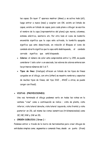 las capas. En ¡ayer 1° aparece mostrar (show) y se activa todo (all),

        luego entrar a nuevo (new) y aceptar con OK; existe un listado de

        capas, existe un listado de capas, para cada plano a dibujar se escribe

        el nombre de la capa (representativo del plano) ejm. muros, columnas,

        sistema eléctrico, sanitario etc. Por otro lado el icono de bombilla

        encendida significa que la capa esta activada, la bombilla apagada

        significa que esta desactivada, en relación al Bloqueo el icono de

        candado abierto significa que la capa está desbloqueada,     el   candado

        cerrado   significa   que   está bloqueado.

    ●   Colores: el número de color esta comprendido entre 1 y 255, se puede

        considerar 1 solo color o un asociado, los valores de colores enteros son

        los primeros números del 1 al 7.

    ●   Tipos de línea: (linetype) ofrecen un listado de los tipos de líneas

        cargados en el dibujo, con otro (other) se muestra nombres y aspectos

        de muchos tipos de líneas, del tipo ISO , ANSÍ u otros, se puede

        cargar con fload).



●   VISTAS (PROYECCIONES)

    Una vez terminado el dibujo podemos verlo en todas las vistas en la

    ventana "view" como a continuación se indica : vista de planta, vista

    inferior, vista lateral derecho, vista lateral izquierdo, vista frontal y vista

    posterior en 2D, así mismo las vistas isometricos (tridimensionales) como

    SE, NE, NW y SW en 3D.

●   ORDEN DIBUJOS ( Draw ) :

Podemos entrar a través de la barra de herramientas para crear dibujos de

entidades simples como; segmentos o comando línea, desde un punto (from)
 