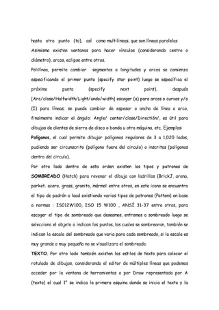 hasta otro punto (to), así como multilineas, que son líneas paralelas

Asimismo existen ventanas para hacer vínculos (considerando centro o

diámetro), arcos, eclipse entre otros.

Polilínea, permite cambiar     segmentos a longitudes y arcos se comienza

especificando el primer punto (specify star point) luego se específica el

próximo         punto        (specify       next        point),        después

[Arc/close/Halfwidth/Light/undo/width] escoger (a) para arcos o curvas y/o

(I) para líneas; se puede cambiar de espesor o ancho de línea o arco,

finalmente indicar el ángulo: Angle/ center/close/Directión/, es útil para

dibujos de dientes de sierra de disco o banda u otra máquina, etc. Ejemplos:

Polígonos, el cual permite dibujar polígonos regulares de 3 a 1,020 lados,

pudiendo ser circunscrito (polígono fuera del circulo) o inscritos (polígonos

dentro del circulo).

Por otro lado dentro de esta orden existen los tipos y patrones de

SOMBREADO (Hatch) para revenar el dibujo con ladrillos (BrickJ, arena,

parket. acero, grass, granito, mármol entre otros, en este icono se encuentra

el tipo de padrón o load existiendo varios tipos de patrones (Pattem) en base

a normas : IS012W100, ISO 15 W100 , ANSÍ 31-37 entre otros, para

escoger el tipo de sombreado que deseamos, entramos a sombreado luego se

selecciona el objeto o indican los puntos, los cuales se sombrearan, también se

indican la escala del sombreado que varia para cada sombreado, si la escala es

muy grande o muy pequeña no se visualizara el sombreado.

TEXTO. Por otro lado también existen los estilos de texto para colocar el

rotulado de dibujos, considerando el editor de múltiples líneas que podemos

acceder por la ventana de herramientas o por Draw representada por A

(texto) el cual 1° se indica la primera esquina donde se inicia el texto y la
 