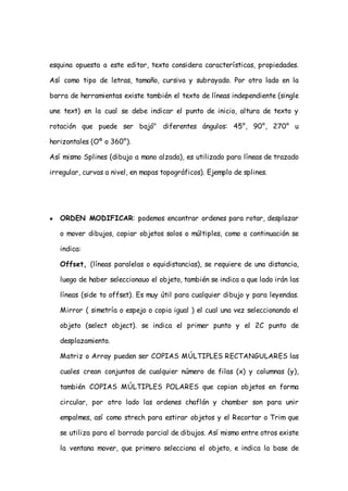 esquina opuesta a este editor, texto considera características, propiedades.

Así como tipo de letras, tamaño, cursiva y subrayado. Por otro lado en la

barra de herramientas existe también el texto de líneas independiente (single

une text) en la cual se debe indicar el punto de inicio, altura de texto y

rotación que puede ser bajó" diferentes ángulos: 45°, 90°, 270° u

horizontales (Oº o 360°).

Así mismo Splines (dibujo a mano alzada), es utilizado para líneas de trazado

irregular, curvas a nivel, en mapas topográficos). Ejemplo de splines.




●   ORDEN MODIFICAR: podemos encontrar ordenes para rotar, desplazar

    o mover dibujos, copiar objetos solos o múltiples, como a continuación se

    indica:

    Offset, (líneas paralelas o equidistancias), se requiere de una distancia,

    luego de haber seleccionauo el objeto, también se indica a que lado irán las

    líneas (side to offset). Es muy útil para cualquier dibujo y para leyendas.

    Mirror ( simetría o espejo o copia igual ) el cual una vez seleccionando el

    objeto (select object). se indica el primer punto y el 2C punto de

    desplazamiento.

    Matriz o Array pueden ser COPIAS MÚLTIPLES RECTANGULARES las

    cuales crean conjuntos de cualquier número de filas (x) y columnas (y),

    también COPIAS MÚLTIPLES POLARES que copian objetos en forma

    circular, por otro lado las ordenes chaflán y chamber son para unir

    empalmes, así como strech para estirar objetos y el Recortar o Trim que

    se utiliza para el borrado parcial de dibujos. Así mismo entre otros existe

    la ventana mover, que primero selecciona el objeto, e indica la base de
 