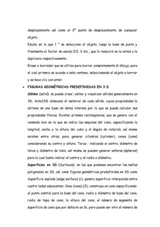 desplazamiento así como el 2º punto de desplazamiento de cualquier

    objeto.

    Escala en la que 1 ° se selecciona el objeto, luego la base de punto y

    finalmente el factor de escala 0.5, 2 etc., que lo reducirá en la mitad o lo

    duplicara respectivamente.

    Erase o borrador que se utiliza para borrar completamente el dibujo, para

    el cual primero se accede a esta ventana, seleccionando el objeto a borrar

    y se hace clic con enter.

●   FIGURAS GEOMÉTRICAS PREDEFINIDAS EN 3 D

    Sólidos (solid): se puede crear, editar y visualizar sólidos generalmente en

    3D, AutoCAD almacena el material de cada sólido, cuyas propiedades la

    obtiene de una base de datos internos por lo que se puede calcular sus

    propiedades físicas. Existen prismas rectangulares, que se genera con el

    comando box en la que se indica las esquinas del cubo, especificando la

    longitud, ancho y la altura dei cubo y e! ángulo de rotación, así mismo

    existen entre otros, para generar cilindros (cylinder), conos (cone)

    considerando su centro y altura. Torus : indicando e¡ centro, diámetro de

    torus y diámetro de tubo, así mismo se pueden generar esferas (spheres)

    para lo cual basta indicar el centro y el radio o diámetro.

    Superficies en 3D (Surfaces): en las que podemos encontrar las mallas

    poligonales en 3D, así como figuras geométricas predefinidas en 3D como

    Superficie soplada (edge surface) (i), genera superficie interpolada entre

    cuatro lados adyacentes. Cono (cone) (2), construye un cono especificando:

    el punto central para la base del cono, radio o diámetro de base del cono,

    radio de tapa de cono, la altura del cono, el número de segmento de

    superficie de cono que por defecto es 16, pero puede ser otro el número de
 