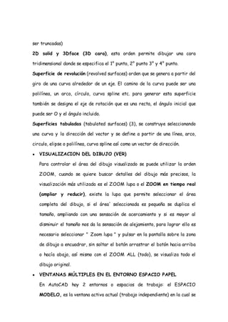 ser truncadas)

2D solid y 3Dface (3D cara), esta orden permite dibujar una cara

tridimensional donde se especifica el 1° punto, 2° punto 3° y 4° punto.

Superficie de revolución (revolved surfaces) orden que se genera a partir del

giro de una curva alrededor de un eje. El camino de la curva puede ser una

polilínea, un arco, círculo, curva spline etc. para generar esta superficie

también se designa el eje de rotación que es una recta, el ángulo inicial que

puede ser O y el ángulo incluido.

Superficies tabuladas (tabulated surfaces) (3), se construye seleccionando

una curva y la dirección del vector y se define a partir de una línea, arco,

circulo, elipse o polilínea, curva spline así como un vector de dirección.

●   VISUALIZACION DEL DIBUJO (VER)

    Para controlar el área del dibujo visualizado se puede utilizar la orden

    ZOOM, cuando se quiere buscar detalles del dibujo más precisos, la

    visualización más utilizada es el ZOOM lupa o el ZOOM en tiempo real

    (ampliar y reducir), existe la lupa que permite seleccionar el área

    completa del dibujo, si el área' seleccionada es pequeña se duplica el

    tamaño, ampliando con una sensación de acercamiento y si es mayor al

    disminuir el tamaño nos da la sensación de alejamiento, para lograr ello es

    necesario seleccionar " Zoom lupa " y pulsar en la pantalla sobre la zona

    de dibujo a encuadrar, sin soltar el botón arrastrar el botón hacia arriba

    o hacía abajo, así mismo con el ZOOM ALL (todo), se visualiza todo el

    dibujo original.

●   VENTANAS MÚLTIPLES EN EL ENTORNO ESPACIO PAPEL

    En AutoCAD hay 2 entornos o espacios de trabajo: el ESPACIO

    MODELO, es la ventana activa actual (trabajo independiente) en la cual se
 