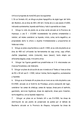 Utilice el programa de AutoCAD para los siguientes:

1. En un formato A3, en dibuje un plano topográfico de algún lugar del Valle

del Mantaro, de un área de 100 x 80 m2 ( forma de L) a una escala 1/1,000,

indicando acotamientos, leyenda subtítulos y todo lo aprendido en clases.

2.   Dibuje la vista de planta de un área verde ubicado en la Provincia de

Huancayo, a una E = 1/2,000 recomendando las plantas ornamentales a

instalar, así mismo considerar su leyenda, rotulo, cotas, norte magnético, en

propiedades darle la altura a objetos tridimensionales y proyectarlas en

todas sus vistas.

3.   Dibuje un plano arquitectónico a una E= 1:500, en su vista de planta en un

área de 400 m.2 utilizando las herramientas de copy array, copy offset,

chaflán (empalmes), relate (rotación), move (mover), texto simple con

diferentes ángulos, erase, trim entre otros.

4.   Dibujar las figuras geométricas predefinidas en 3 D relacionadas con

Ciencias Forestales y del Ambiente.

5. Dibujar un plano de ubicación de una vivienda en el Tambo si tiene un área

de 50 x 30 m2 una E = 1:500, indicar limites, Norte magnético, acotamientos

y leyendas.

6.   Dibuje en un formado A4 un plano de un vivero en su vista de planta a una

E=1/500, ubicado en el Distrito de Pilcomayo, previa evaluación del lugar,

considerar las camas de almácigo, camas de repique, áreas para el sustrato,

guardianía, servicios higiénicos, áreas de ampliación, áreas para transitar,

norte magnético, con su leyenda respectiva.

7.     Dibujar un plano en un formato A4 a una E=1/500, las áreas de

distribución de una planta de preservado de postes por el método de

Boucherie ubicado en la Provincia de Chupaca, incluyendo las áreas de
 