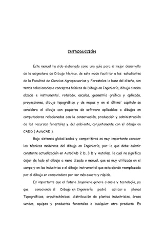 INTRODUCCIÓN



      Este manual ha sido elaborado como una guía para el mejor desarrollo

de la asignatura de Dibujo técnico, de este modo facilitar a los estudiantes

de la Facultad de Ciencias Agropecuarias y Forestales la base del diseño, con

temas relacionados a conceptos básicos de Dibujo en Ingeniería, dibujo a mano

alzada e instrumental, rotulado, escalas, geometría gráfica y aplicada,

proyecciones, dibujo topográfico y de mapas y en el último' capitulo se

considera el dibujo con paquetes de software aplicables a dibujos en

computadoras relacionadas con la conservación, producción y administración

de los recursos forestales y del ambiente, conjuntamente con el dibujo en

CADD ( AutoCAD ).

      Bajo sistemas globalizados y competitivos es muy importante conocer

las técnicas modernas del dibujo en Ingeniería, por lo que debe existir

constante actualización en AutoCAD 2 D, 3 D y Autolisp, lo cual no significa

dejar de lado el dibujo a mano alzada o manual, que es muy utilizada en el

campo y en las industrias o el dibujo instrumental que esta siendo reemplazada

por el dibujo en computadora por ser más exacta y rápida.

      Es importante que el futuro Ingeniero genere ciencia y tecnología, ya

que    conociendo el    Dibujo en Ingeniería     podrá      aplicar a   planos

Topográficos, arquitectónicos, distribución de plantas industriales, áreas

verdes, equipos y productos forestales o cualquier otro producto. Es
 