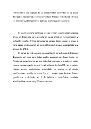 imprescindible que después de los conocimientos impartidos en las clases

teóricas se realicen las prácticas dirigidas y trabajos individuales a fin que

los estudiantes, obtengan mayor destreza en el dibujo en Ingeniería.




      El objetivo general del Curso es la de brindar conocimientos básicos de

dibujo en Ingeniería para aplicarlo en cursos afines, en la investigación y

extensión forestal. Al final del curso los alumnos deben conocer el dibujo a

mano alzada e instrumental, así como softwares de dibujos en computadoras y

dibujos del CADD.

      El manual servirá como una herramienta útil para el curso de Dibujo en

Ingeniería, así como para todas aquellas personas que desean iniciar los

Dibujos en computadoras, ya que todos los ingenieros y arquitectos deben

conocer necesariamente, se prioriza el software de AutoCAD, sus principios

básicos, escalas, acotamientos, propiedades de objetos en el dibujo,

modificaciones, gestión de capas (Layer) , proyecciones (vistas), figuras

geométricas   predefinidas   en   3   D   (sólidos y   superficies), rotulado,

visualización y planos topográficos entre otros.
 