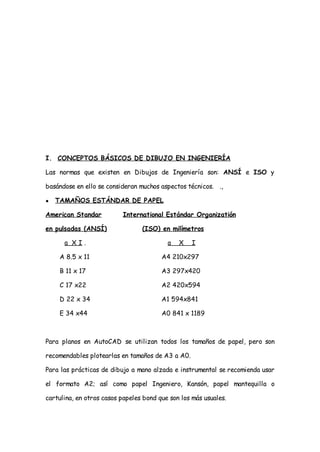 I. CONCEPTOS BÁSICOS DE DIBUJO EN INGENIERÍA

Las normas que existen en Dibujos de Ingeniería son: ANSÍ e ISO y

basándose en ello se consideran muchos aspectos técnicos. .,

●   TAMAÑOS ESTÁNDAR DE PAPEL

American Standar           International Estándar Organizatión

en pulsadas (ANSÍ)               (ISO) en milímetros

      a XI.                               a   X    I

     A 8.5 x 11                         A4 210x297

     B 11 x 17                          A3 297x420

     C 17 x22                           A2 420x594

     D 22 x 34                          A1 594x841

     E 34 x44                           A0 841 x 1189



Para planos en AutoCAD se utilizan todos los tamaños de papel, pero son

recomendables plotearlas en tamaños de A3 a A0.

Para las prácticas de dibujo a mano alzada e instrumental se recomienda usar

el formato A2; así como papel Ingeniero, Kansón, papel mantequilla o

cartulina, en otros casos papeles bond que son los más usuales.
 