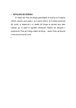 ●   ROTULADO DE LEYENDA

      El bloque del título de dibujos generalmente se localiza en la esquina

inferior derecha, pero puede ir en la parte inferior de la lamina (practicas

del curso), la disposición y el tamaño del bloque es opcional pero debe

contener por lo menos la siguiente información: Nombre del dibujante u

organización, título del trabajo, número de dibujo,   escala, fecha, aprobación

o nota en practicas del curso.
●
 