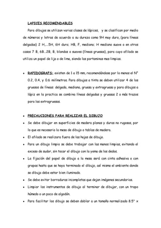 LAPICES RECOMENDABLES

    Para dibujos se utilizan varias clases de lápices, y se clasifican por medio

de números y letras de acuerdo a su dureza como 9H muy duro, (para líneas

delgadas) 2 H,....5H, 6H duro; HB, F, mediano; H mediano suave o en otros

casos 7 B, 6B...2B, B, blandas o suaves (líneas gruesas), para cuyo afilado se

utiliza un papel de lija o de lima, siendo las portaminas mas limpias.



●   RAPIDOGRAFS: existen de 1 a 15 mm, recomendándose por lo menos el N°

    0.2, 0.4, y 0.6 milímetros. Para dibujos a tinta se deben utilizar 4 de los

    gruesos de líneas: delgada, mediana, gruesa y extragruesa y para dibujos a

    lápiz en la practica se combina líneas delgadas y gruesas 2 o más trazos

    para las extragruesas.



●   PRECAUCIONES PARA REALIZAR EL DIBUJO

●   Se debe dibujar en superficies de madera planas y duras no rugosas, por

    lo que es necesario la mesa de dibujo o tablas de madera.

●   El afilado se realizara fuera de las hojas de dibujo.

●   Para un dibujo limpio se debe trabajar con las manos limpias, evitando el

    exceso de sudor, sin tocar el dibujo con la yema de los dedos.

●   La fijación del papel de dibujo a la mesa será con cinta adhesiva o con

    grapas hasta que se haya terminado el dibujo, así mismo el ambiente donde

    se dibuja debe estar bien iluminado.

●   Se debe evitar borraduras incompletas que dejan imágenes secundarias.

●   Limpiar los instrumentos de dibujo al terminar de dibujar, con un trapo

    húmedo o un poco de algodón.

●   Para facilitar los dibujo se deben doblar a un tamaño normalizado 8.5" x
 