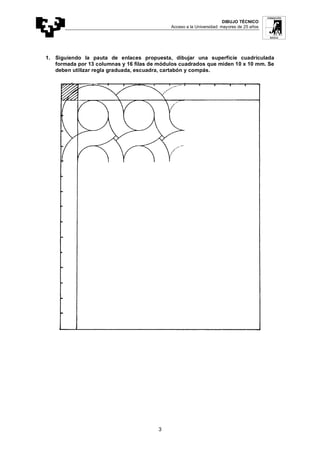 DIBUJO TÉCNICO
Acceso a la Universidad: mayores de 25 años
3
1. Siguiendo la pauta de enlaces propuesta, dibujar una superficie cuadriculada
formada por 13 columnas y 16 filas de módulos cuadrados que miden 10 x 10 mm. Se
deben utilizar regla graduada, escuadra, cartabón y compás.
 