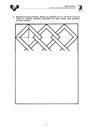 DIBUJO TÉCNICO
Acceso a la Universidad: mayores de 25 años
4
2. Siguiendo la pauta propuesta, dibujar una superficie de 14 x 18 mm en la que se
repitan los módulos enlazados propuestos. Se deben utilizar regla graduada,
escuadra, cartabón.
 